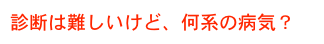 診断は難しいけど、何系の病気？